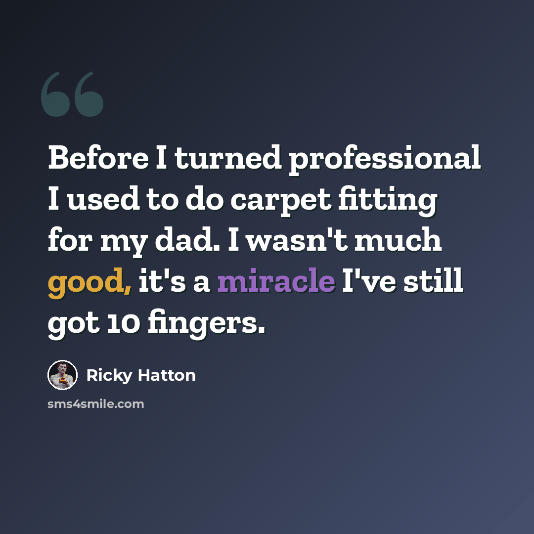 “Before I turned professional I used to do carpet fitting for my dad. I wasn't much good, it's a miracle I've still got 10 fingers.” quote by Ricky Hatton