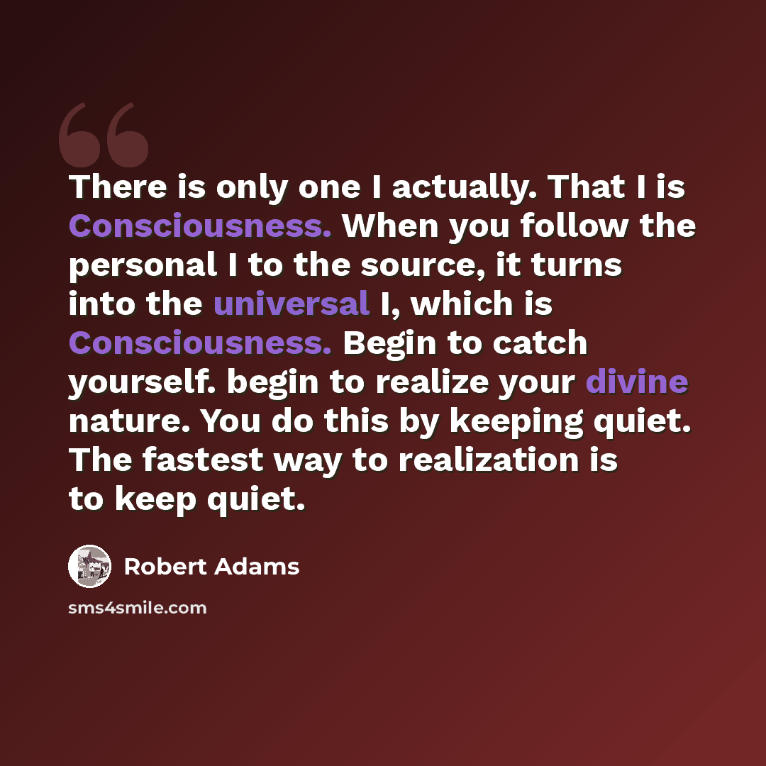 “There is only one I actually. That I is Consciousness. When you follow the personal I to the source, it turns into the universal I, which is Consciousness. Begin to catch yourself. begin to realize your divine nature. You do this by keeping quiet. The fastest way to realization is to keep quiet.” quote by Robert Adams