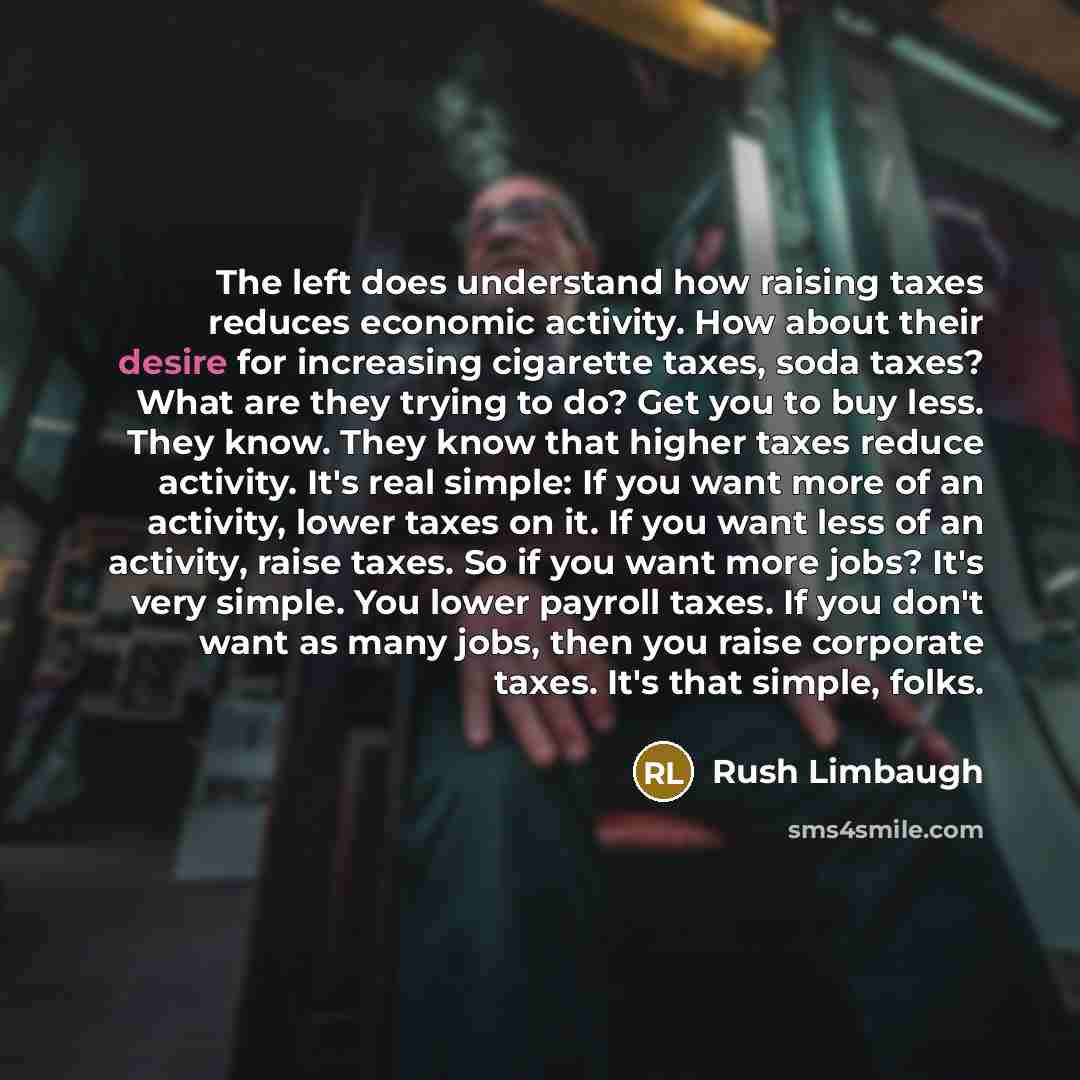 “The left does understand how raising taxes reduces economic activity. How about their desire for increasing cigarette taxes, soda taxes? What are they trying to do? Get you to buy less. They know. They know that higher taxes reduce activity. It's real simple: If you want more of an activity, lower…” quote by Rush Limbaugh