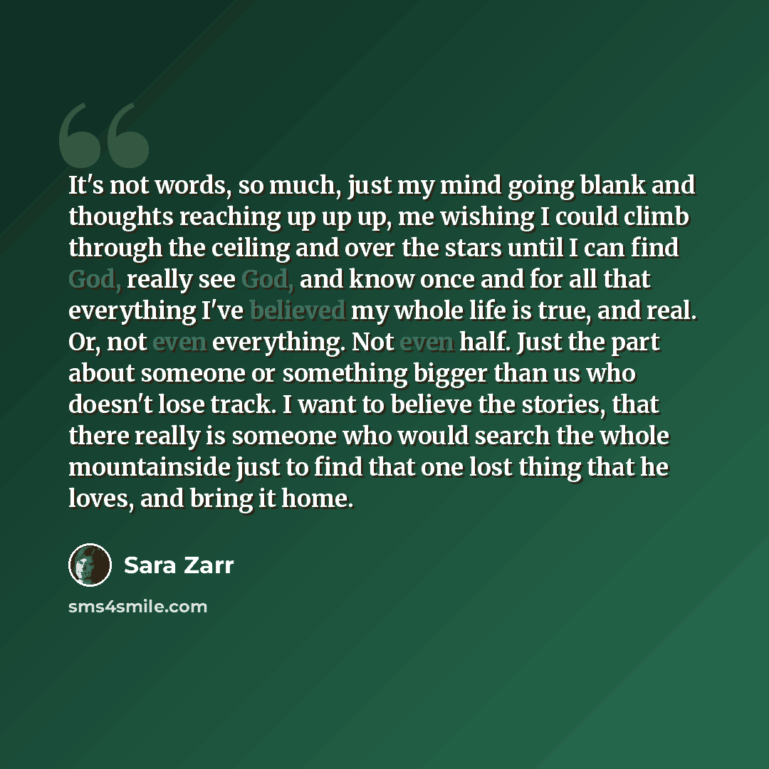 “It's not words, so much, just my mind going blank and thoughts reaching up up up, me wishing I could climb through the ceiling and over the stars until I can find God, really see God, and know once and for all that everything I've believed my whole life is true, and real. Or, not even everything…” quote by Sara Zarr