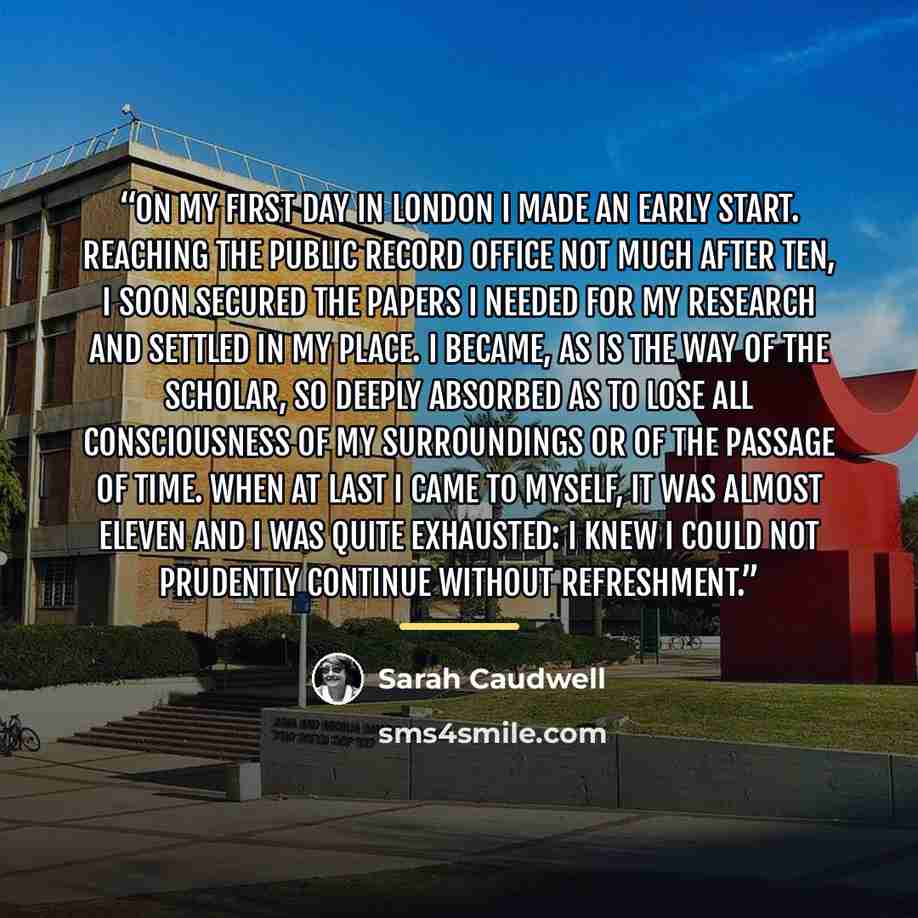 “On my first day in London I made an early start. Reaching the Public Record Office not much after ten, I soon secured the papers I needed for my research and settled in my place. I became, as is the way of the scholar, so deeply absorbed as to lose all consciousness of my surroundings or of the…” quote by Sarah Caudwell
