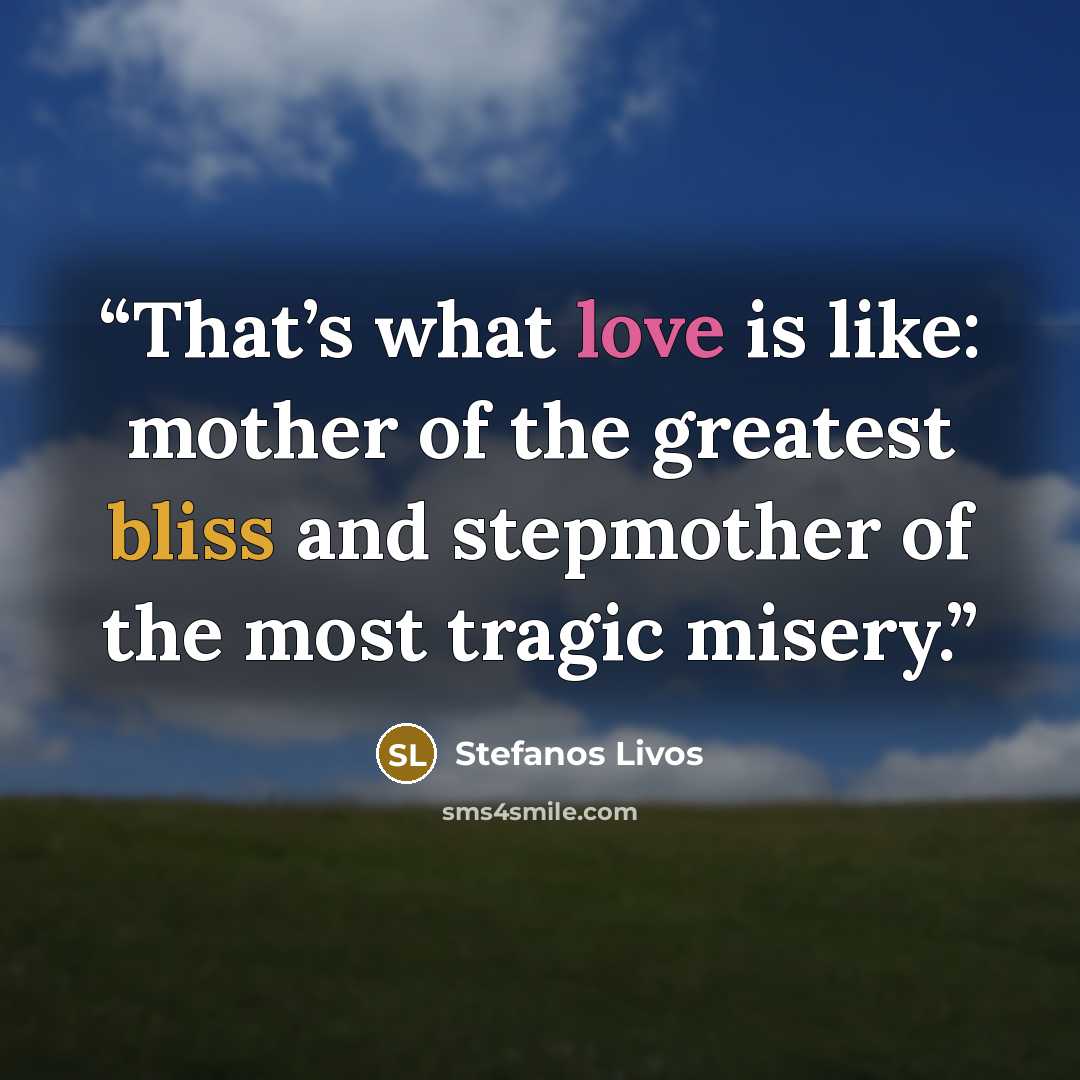 “That’s what love is like: mother of the greatest bliss and stepmother of the most tragic misery.” quote by Stefanos Livos