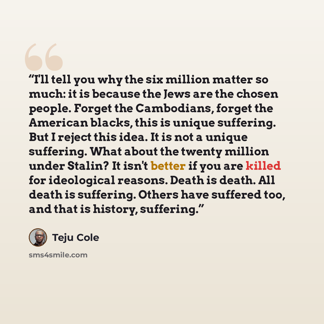 “I'll tell you why the six million matter so much: it is because the Jews are the chosen people. Forget the Cambodians, forget the American blacks, this is unique suffering. But I reject this idea. It is not a unique suffering. What about the twenty million under Stalin? It isn't better if you are…” quote by Teju Cole