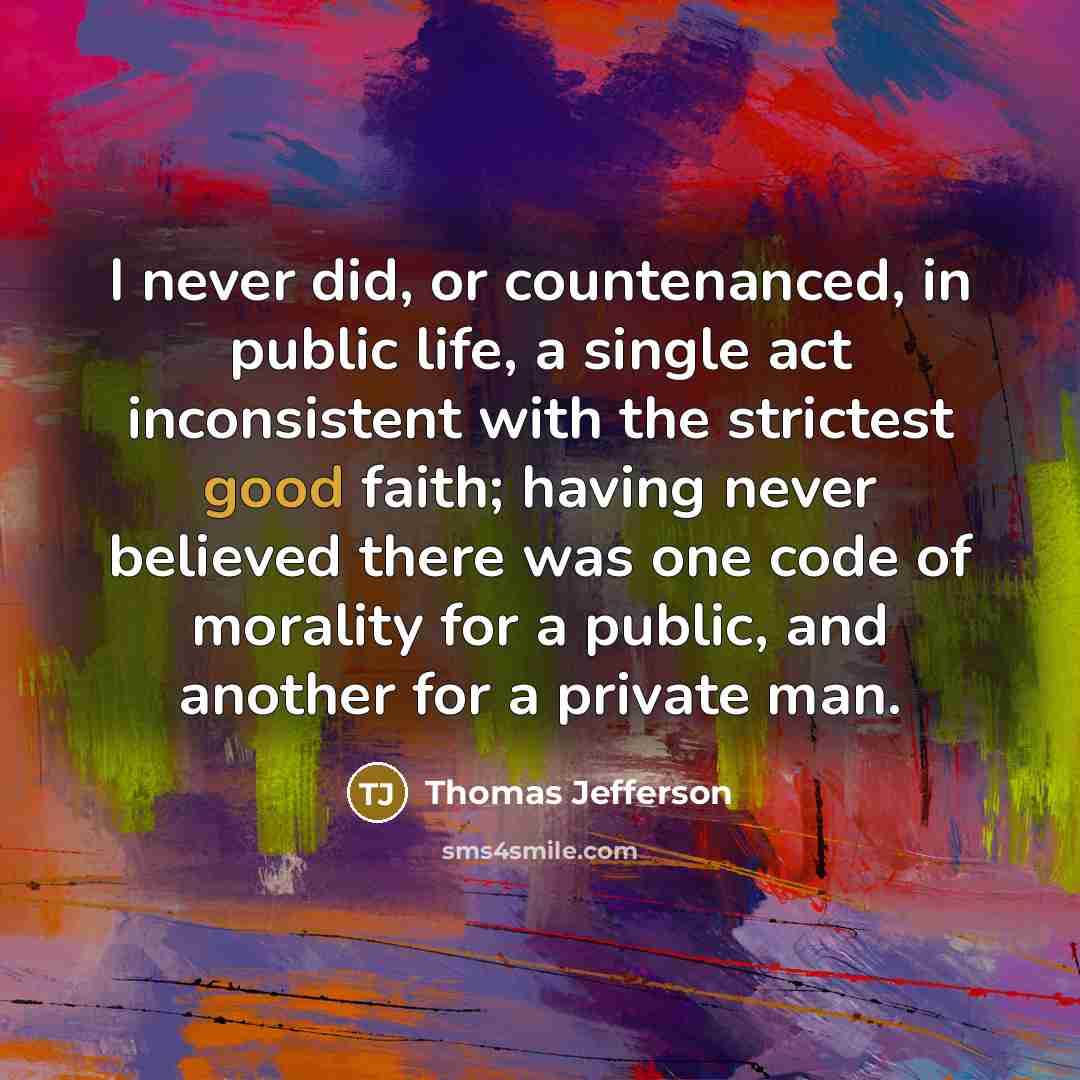 “I never did, or countenanced, in public life, a single act inconsistent with the strictest good faith; having never believed there was one code of morality for a public, and another for a private man.” quote by Thomas Jefferson