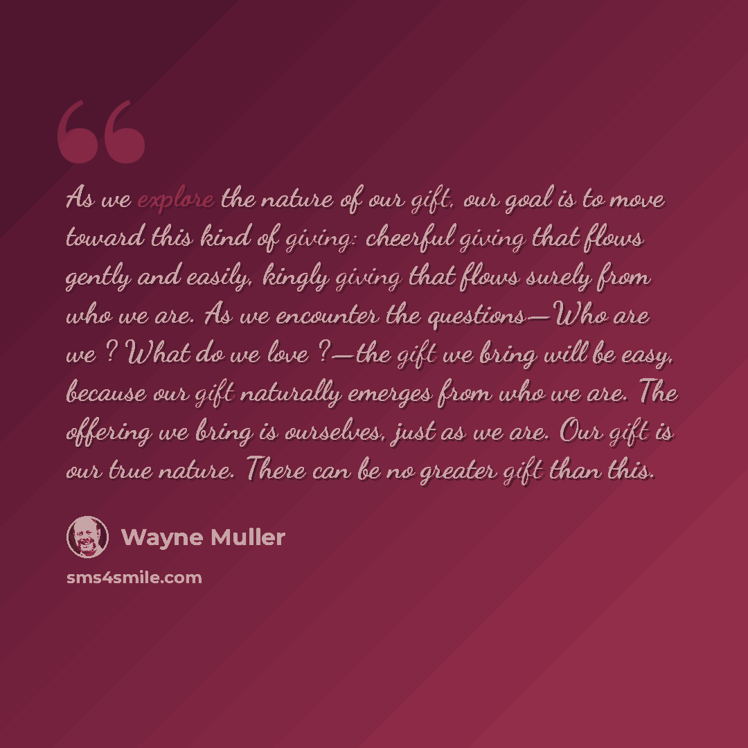 “As we explore the nature of our gift, our goal is to move toward this kind of giving: cheerful giving that flows gently and easily, kingly giving that flows surely from who we are. As we encounter the questions—Who are we ? What do we love ?—the gift we bring will be easy, because our gift…” quote by Wayne Muller