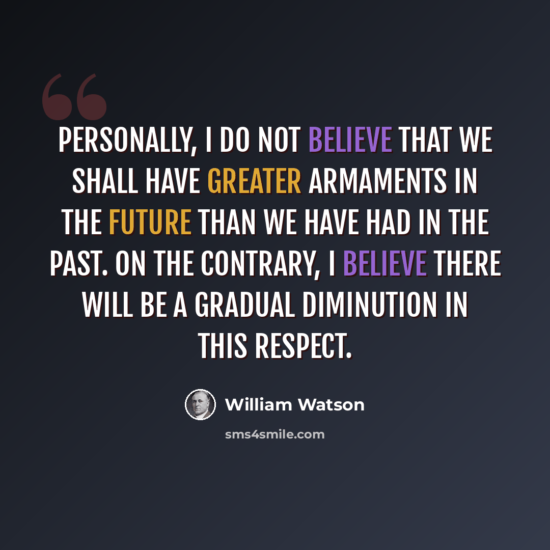 “Personally, I do not believe that we shall have greater armaments in the future than we have had in the past. On the contrary, I believe there will be a gradual diminution in this respect.” quote by William Watson