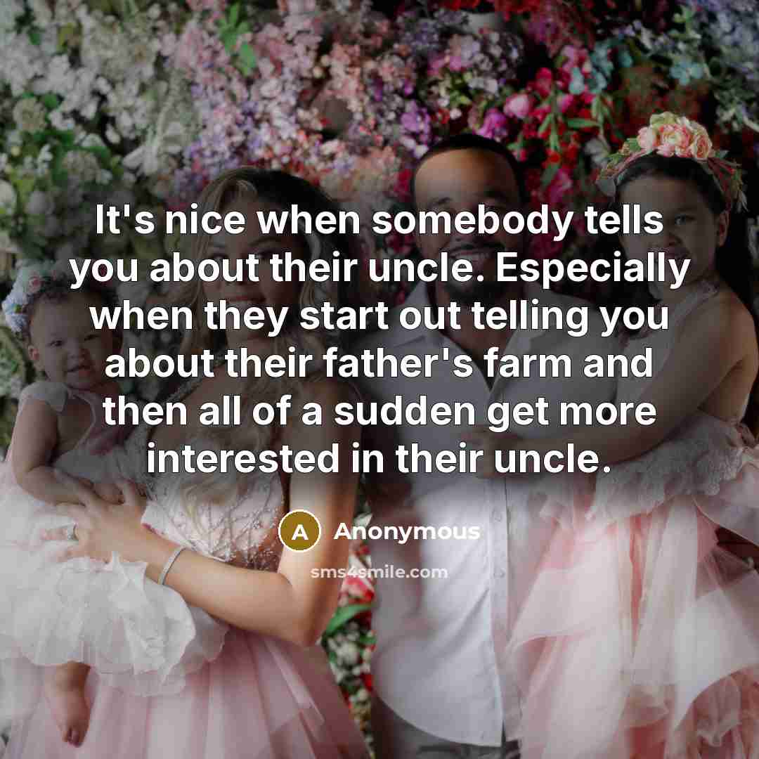 “It's nice when somebody tells you about their uncle. Especially when they start out telling you about their father's farm and then all of a sudden get more interested in their uncle.” quote by Anonymous