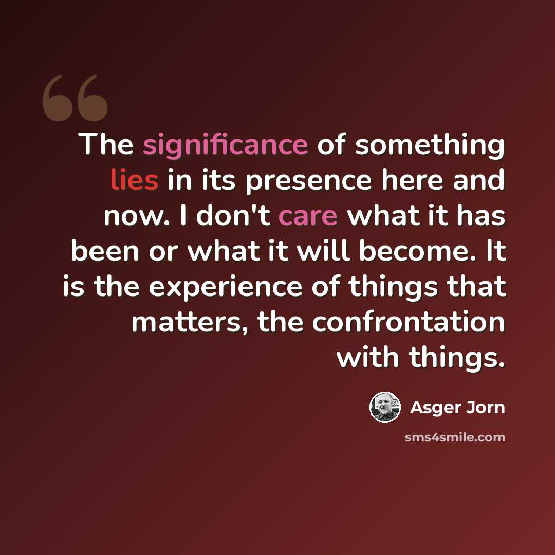 “The significance of something lies in its presence here and now. I don't care what it has been or what it will become. It is the experience of things that matters, the confrontation with things.” quote by Asger Jorn