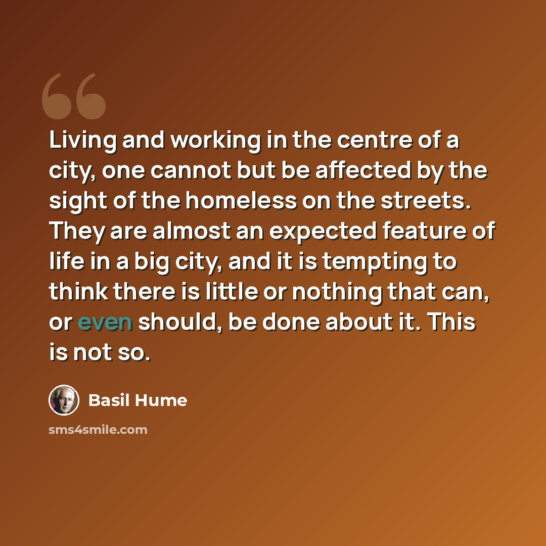 “Living and working in the centre of a city, one cannot but be affected by the sight of the homeless on the streets. They are almost an expected feature of life in a big city, and it is tempting to think there is little or nothing that can, or even should, be done about it. This is not so.” quote by Basil Hume