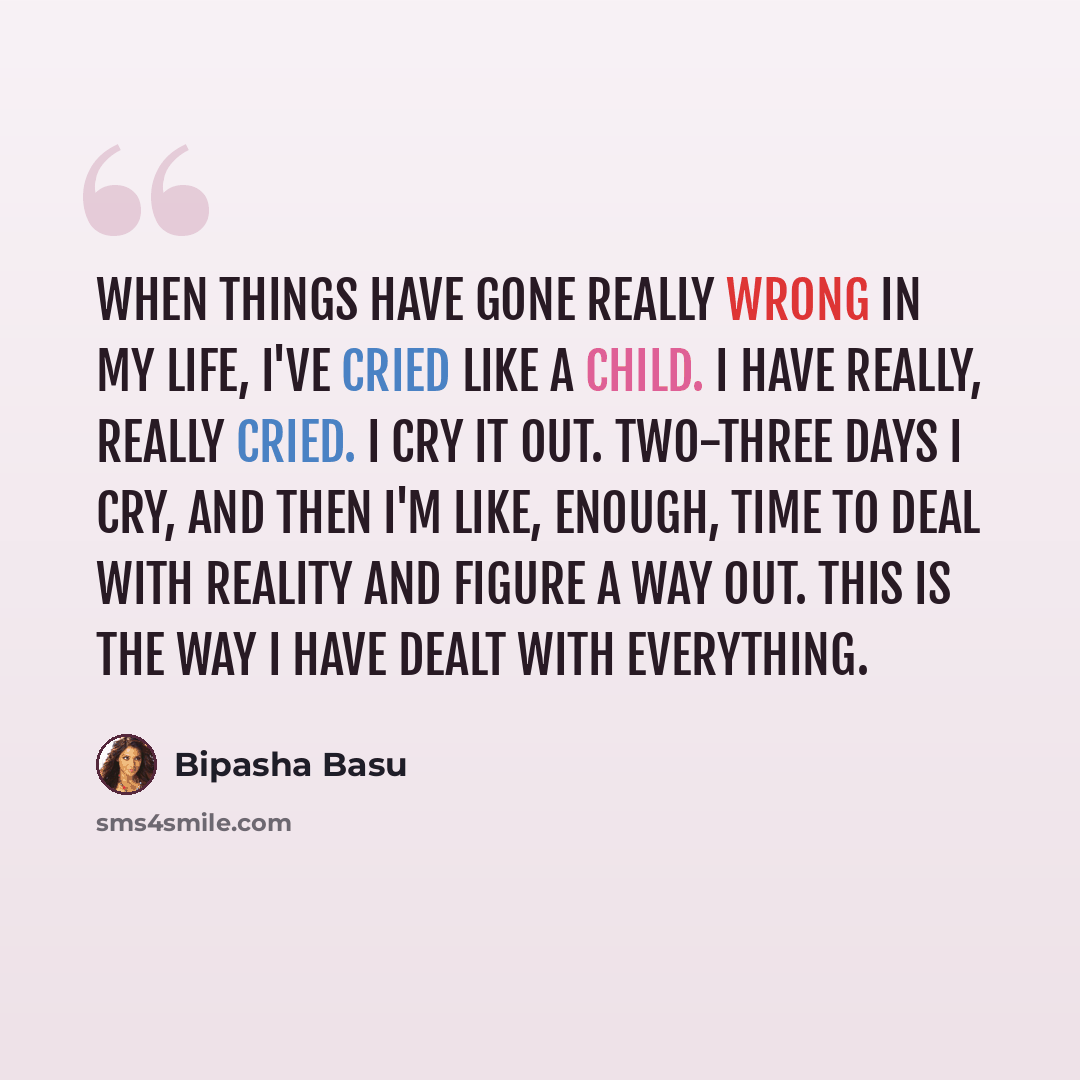 “When things have gone really wrong in my life, I've cried like a child. I have really, really cried. I cry it out. Two-three days I cry, and then I'm like, enough, time to deal with reality and figure a way out. This is the way I have dealt with everything.” quote by Bipasha Basu