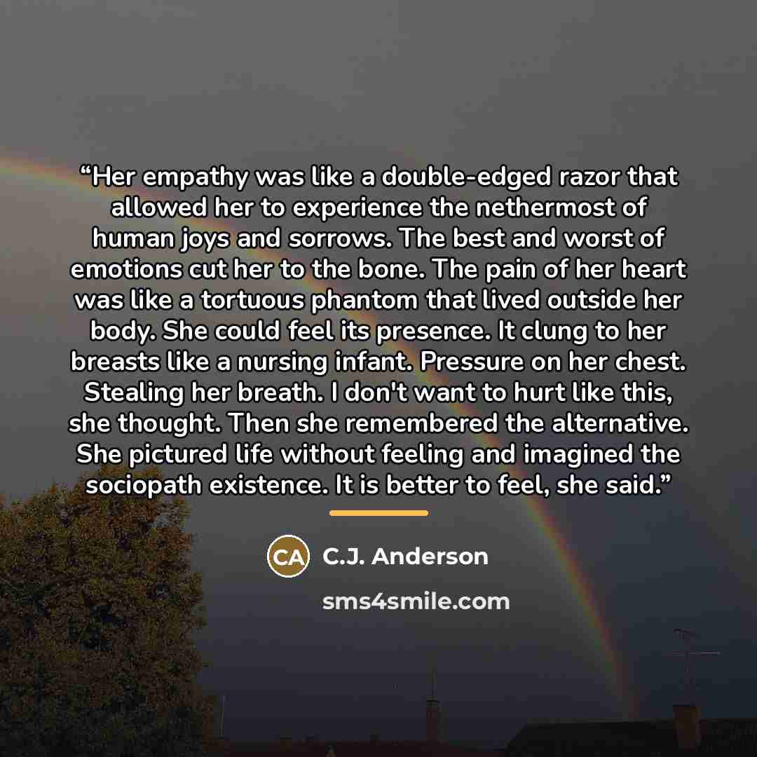 “Her empathy was like a double-edged razor that allowed her to experience the nethermost of human joys and sorrows. The best and worst of emotions cut her to the bone. The pain of her heart was like a tortuous phantom that lived outside her body. She could feel its presence. It clung to her breasts…” quote by C.J. Anderson