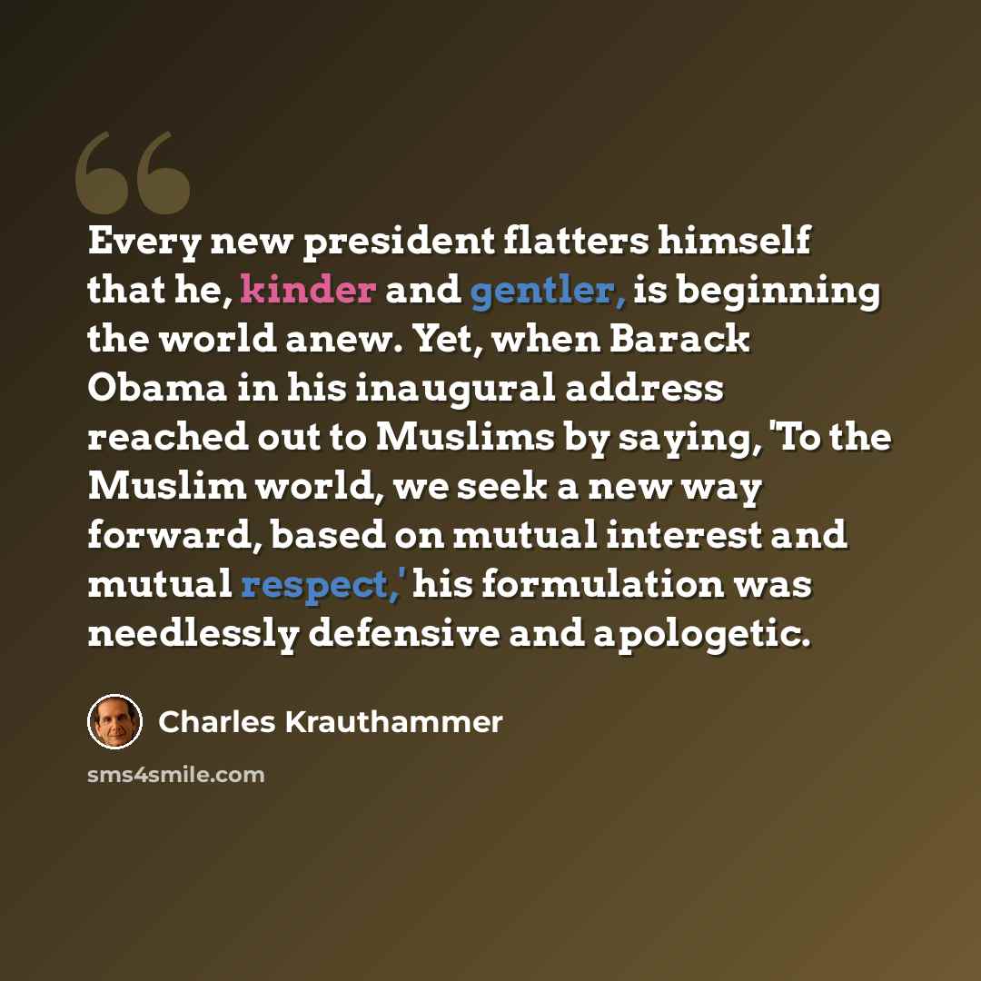 “Every new president flatters himself that he, kinder and gentler, is beginning the world anew. Yet, when Barack Obama in his inaugural address reached out to Muslims by saying, 'To the Muslim world, we seek a new way forward, based on mutual interest and mutual respect,' his formulation was…” quote by Charles Krauthammer