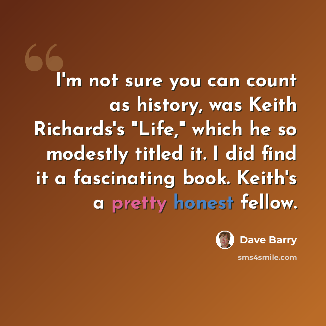 “I'm not sure you can count as history, was Keith Richards's "Life," which he so modestly titled it. I did find it a fascinating book. Keith's a pretty honest fellow.” quote by Dave Barry