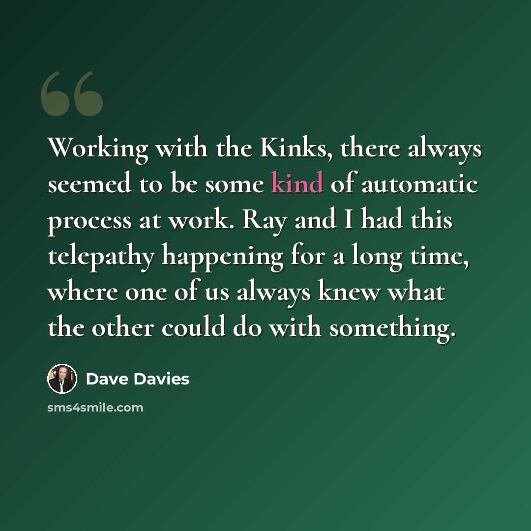 “Working with the Kinks, there always seemed to be some kind of automatic process at work. Ray and I had this telepathy happening for a long time, where one of us always knew what the other could do with something.” quote by Dave Davies