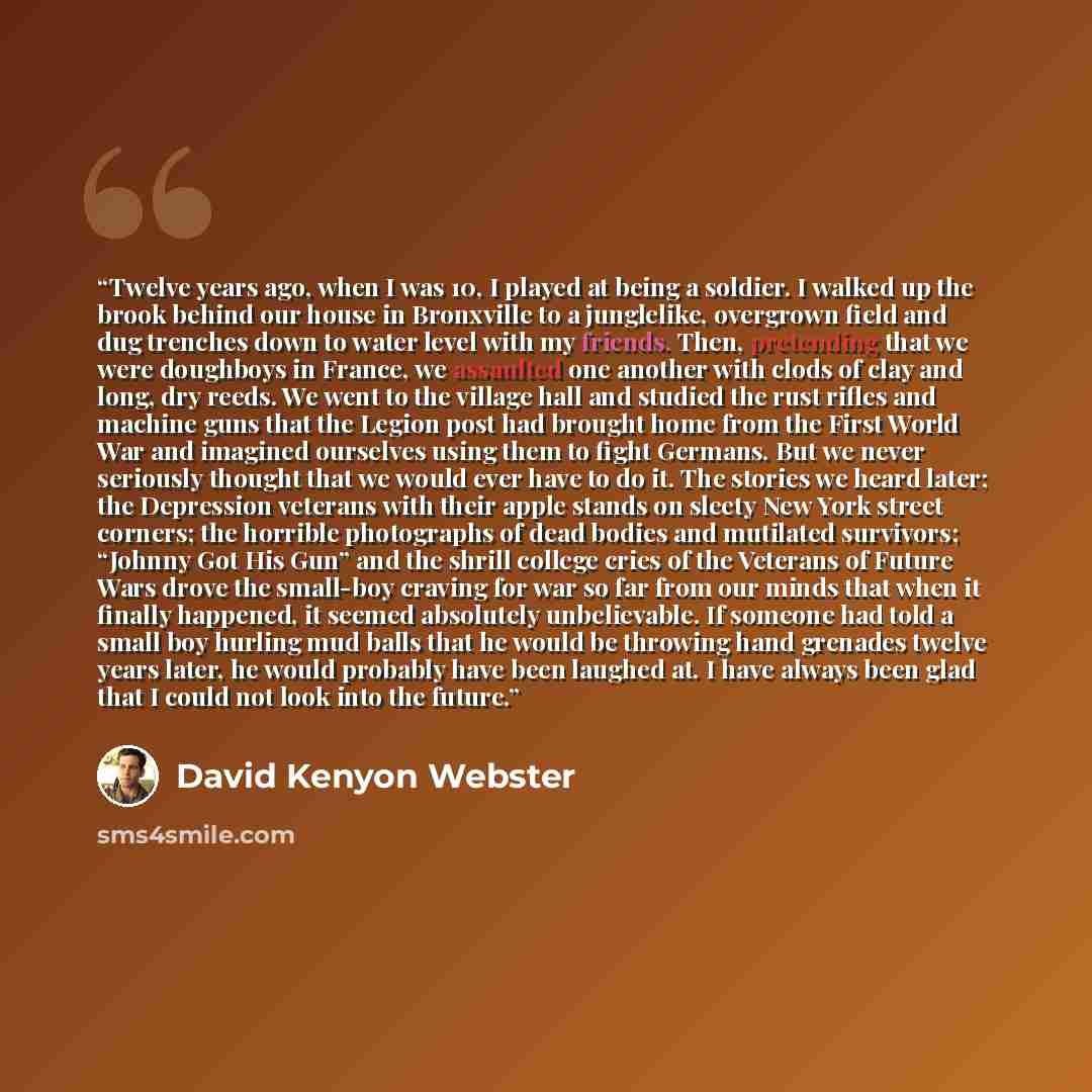 “Twelve years ago, when I was 10, I played at being a soldier. I walked up the brook behind our house in Bronxville to a junglelike, overgrown field and dug trenches down to water level with my friends. Then, pretending that we were doughboys in France, we assaulted one another with clods of clay…” quote by David Kenyon Webster