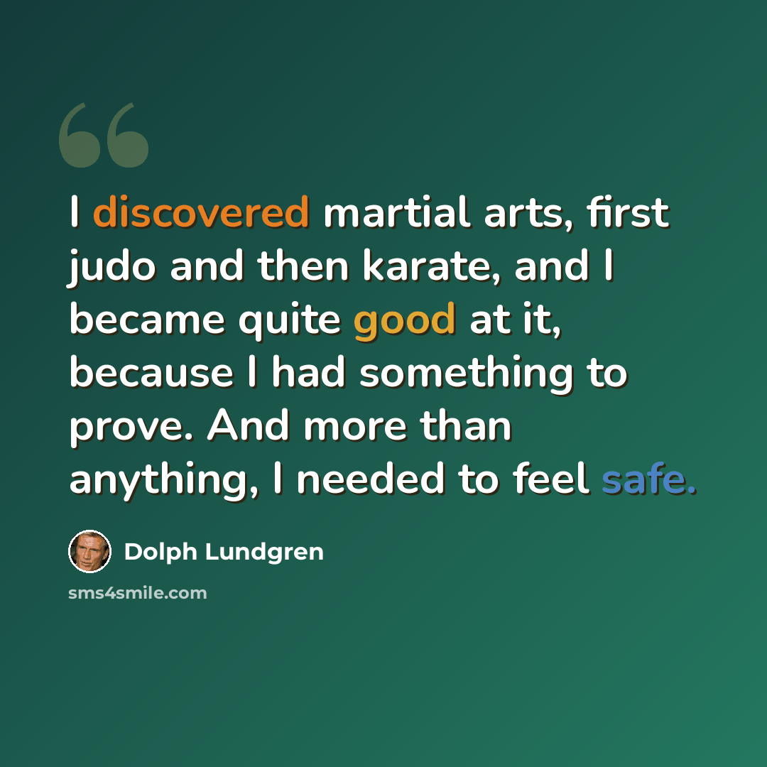 “I discovered martial arts, first judo and then karate, and I became quite good at it, because I had something to prove. And more than anything, I needed to feel safe.” quote by Dolph Lundgren