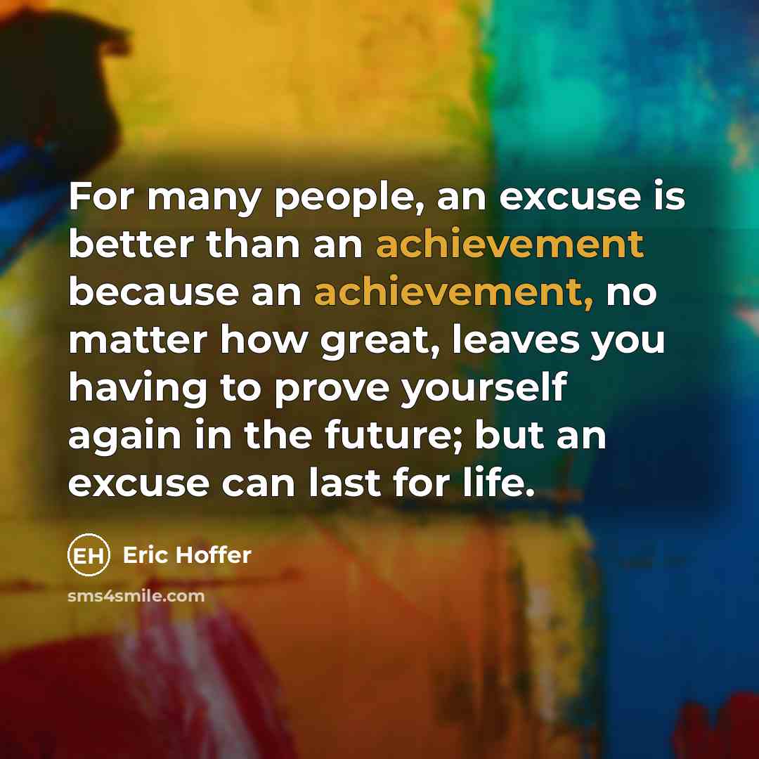 “For many people, an excuse is better than an achievement because an achievement, no matter how great, leaves you having to prove yourself again in the future; but an excuse can last for life.” quote by Eric Hoffer