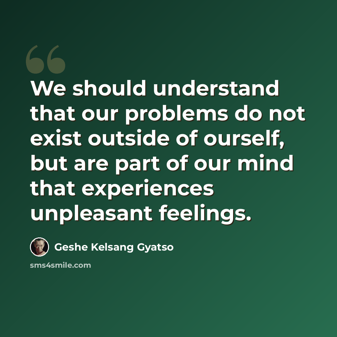 “We should understand that our problems do not exist outside of ourself, but are part of our mind that experiences unpleasant feelings.” quote by Geshe Kelsang Gyatso