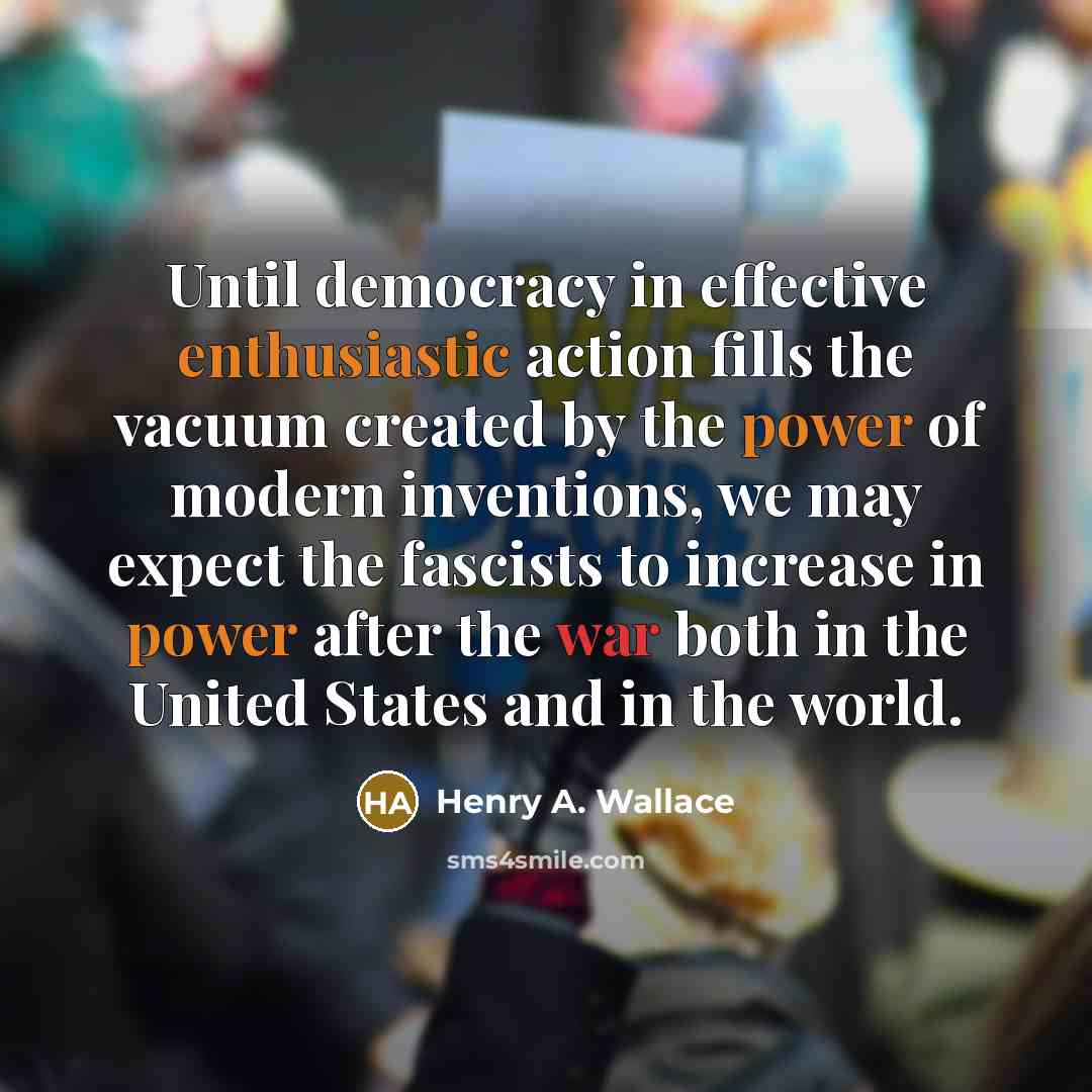 “Until democracy in effective enthusiastic action fills the vacuum created by the power of modern inventions, we may expect the fascists to increase in power after the war both in the United States and in the world.” quote by Henry A. Wallace