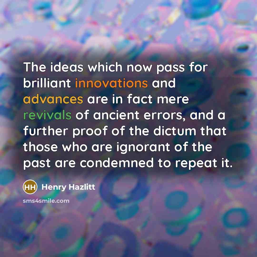 “The ideas which now pass for brilliant innovations and advances are in fact mere revivals of ancient errors, and a further proof of the dictum that those who are ignorant of the past are condemned to repeat it.” quote by Henry Hazlitt
