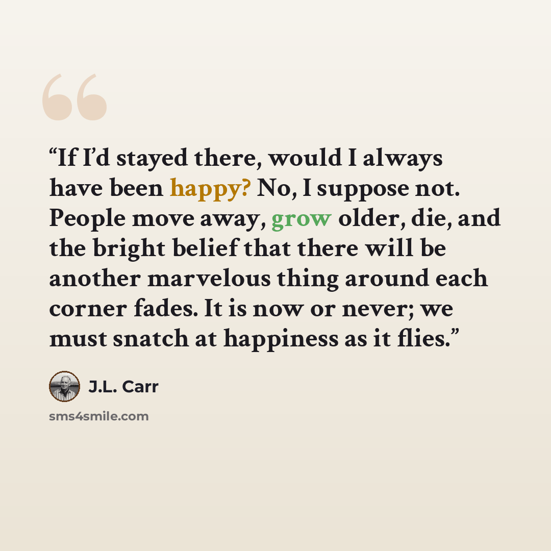 “If I’d stayed there, would I always have been happy? No, I suppose not. People move away, grow older, die, and the bright belief that there will be another marvelous thing around each corner fades. It is now or never; we must snatch at happiness as it flies.” quote by J.L. Carr