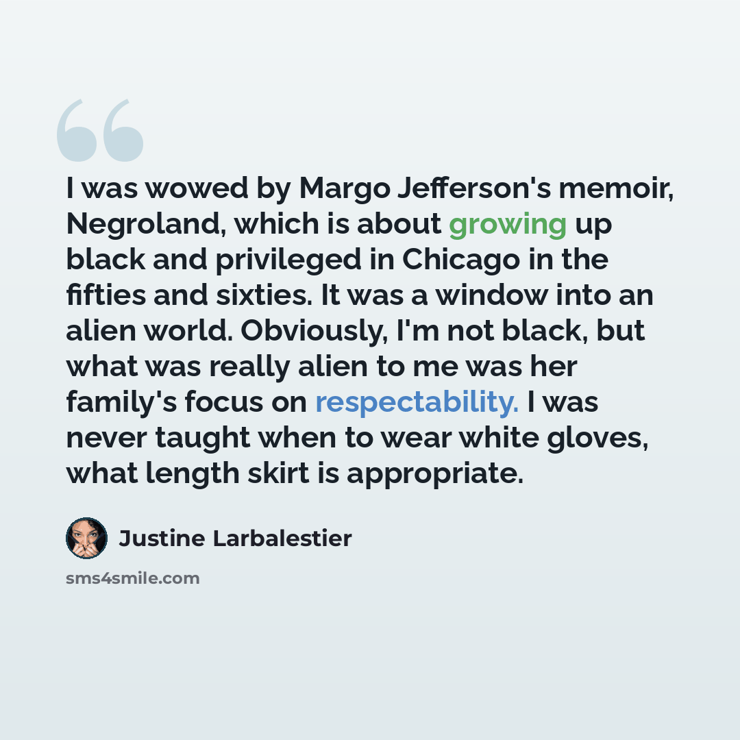“I was wowed by Margo Jefferson's memoir, Negroland, which is about growing up black and privileged in Chicago in the fifties and sixties. It was a window into an alien world. Obviously, I'm not black, but what was really alien to me was her family's focus on respectability. I was never taught when…” quote by Justine Larbalestier