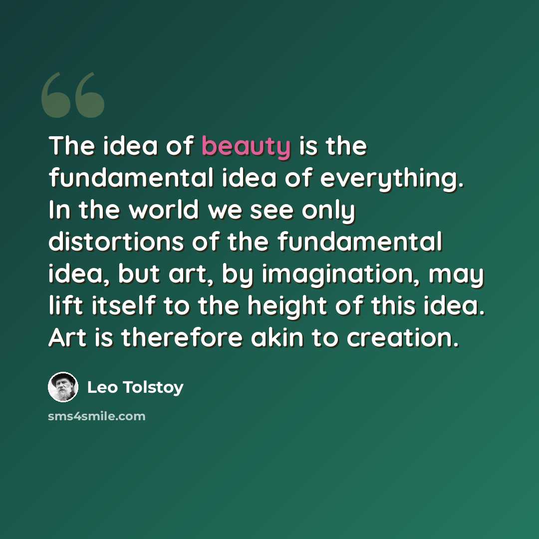 “The idea of beauty is the fundamental idea of everything. In the world we see only distortions of the fundamental idea, but art, by imagination, may lift itself to the height of this idea. Art is therefore akin to creation.” quote by Leo Tolstoy