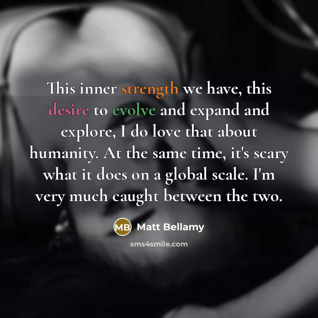“This inner strength we have, this desire to evolve and expand and explore, I do love that about humanity. At the same time, it's scary what it does on a global scale. I'm very much caught between the two.” quote by Matt Bellamy