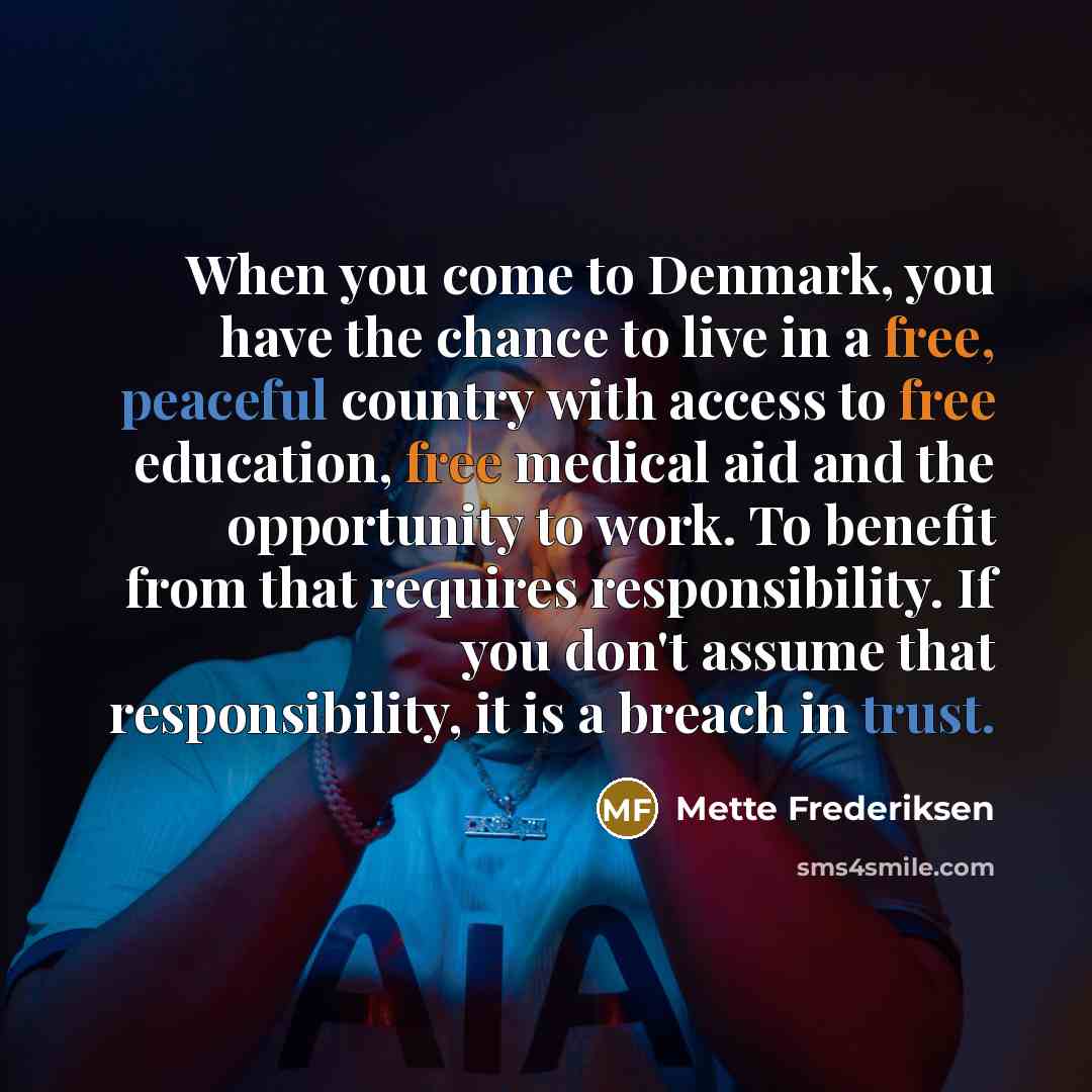 “When you come to Denmark, you have the chance to live in a free, peaceful country with access to free education, free medical aid and the opportunity to work. To benefit from that requires responsibility. If you don't assume that responsibility, it is a breach in trust.” quote by Mette Frederiksen
