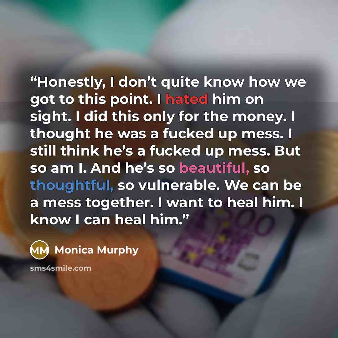 “Honestly, I don’t quite know how we got to this point. I hated him on sight. I did this only for the money. I thought he was a fucked up mess. I still think he’s a fucked up mess. But so am I. And he’s so beautiful, so thoughtful, so vulnerable. We can be a mess together. I want to heal him. I…” quote by Monica Murphy
