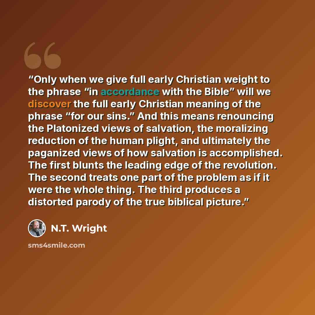 “Only when we give full early Christian weight to the phrase “in accordance with the Bible” will we discover the full early Christian meaning of the phrase “for our sins.” And this means renouncing the Platonized views of salvation, the moralizing reduction of the human plight, and ultimately the…” quote by N.T. Wright