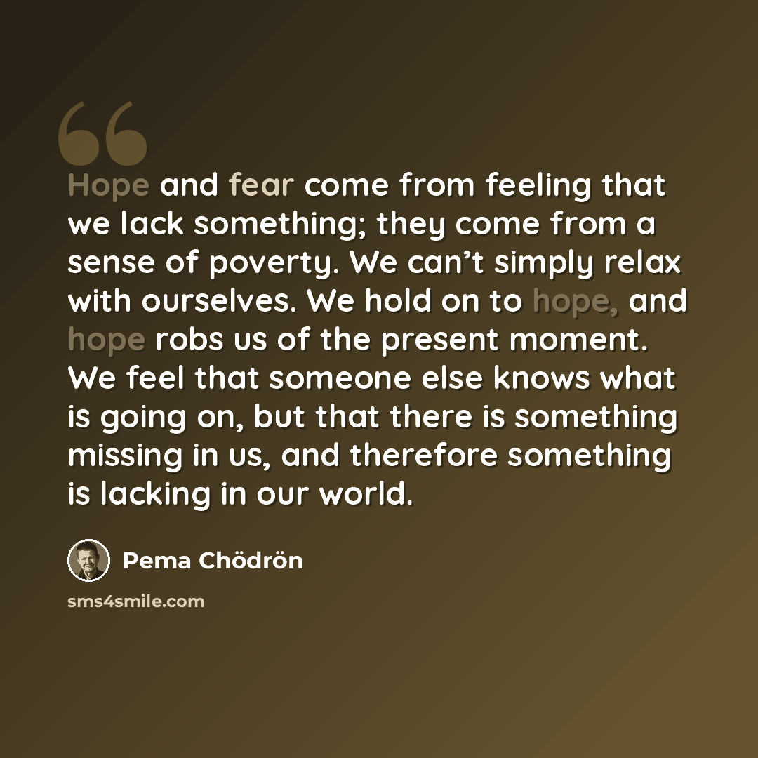 “Hope and fear come from feeling that we lack something; they come from a sense of poverty. We can’t simply relax with ourselves. We hold on to hope, and hope robs us of the present moment. We feel that someone else knows what is going on, but that there is something missing in us, and therefore…” quote by Pema Chodron