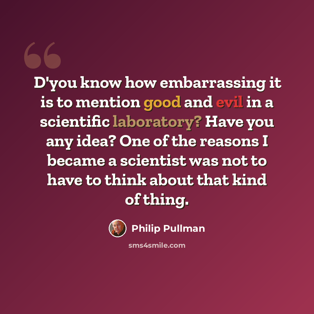 “D'you know how embarrassing it is to mention good and evil in a scientific laboratory? Have you any idea? One of the reasons I became a scientist was not to have to think about that kind of thing.” quote by Philip Pullman