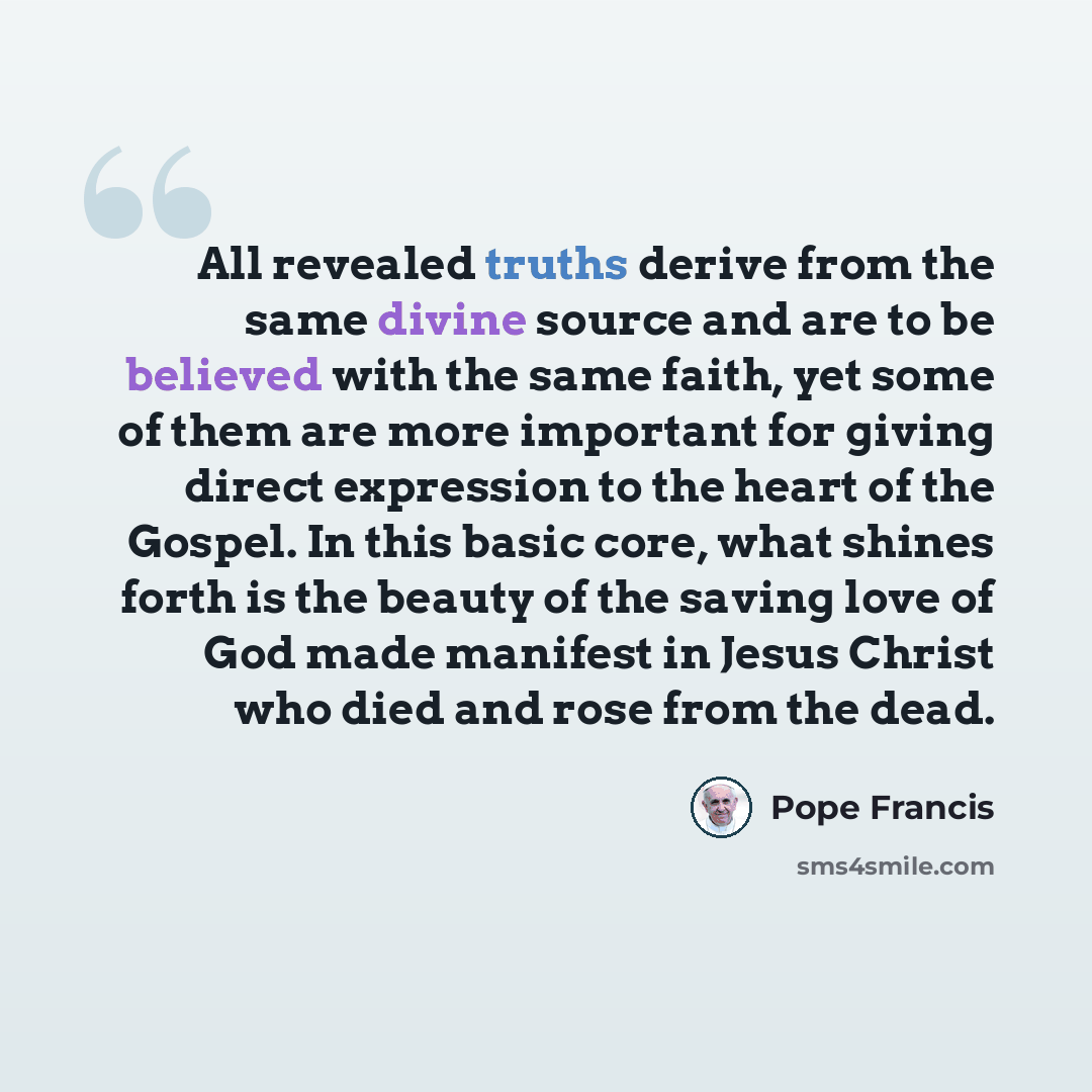 “All revealed truths derive from the same divine source and are to be believed with the same faith, yet some of them are more important for giving direct expression to the heart of the Gospel. In this basic core, what shines forth is the beauty of the saving love of God made manifest in Jesus…” quote by Pope Francis
