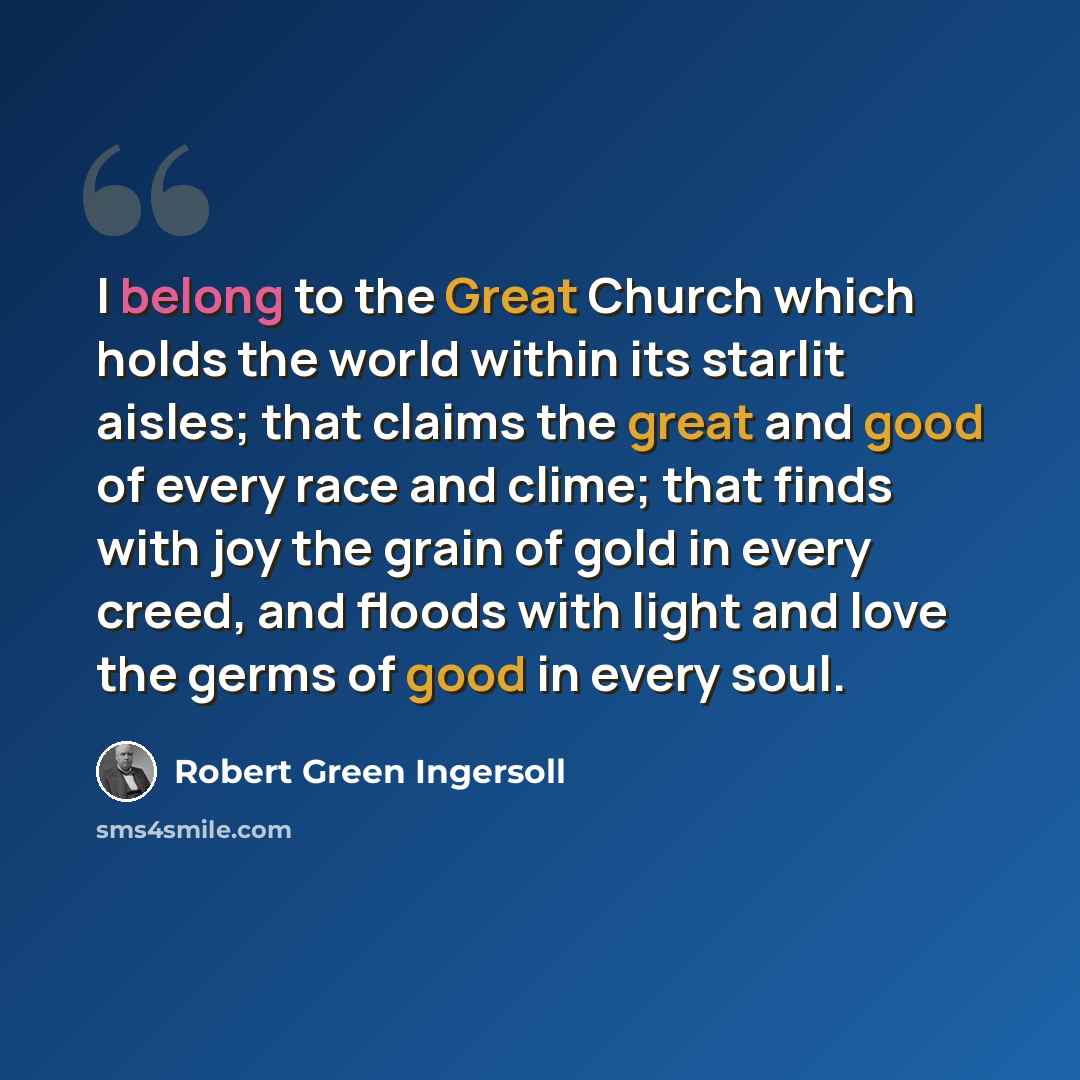 “I belong to the Great Church which holds the world within its starlit aisles; that claims the great and good of every race and clime; that finds with joy the grain of gold in every creed, and floods with light and love the germs of good in every soul.” quote by Robert Green Ingersoll