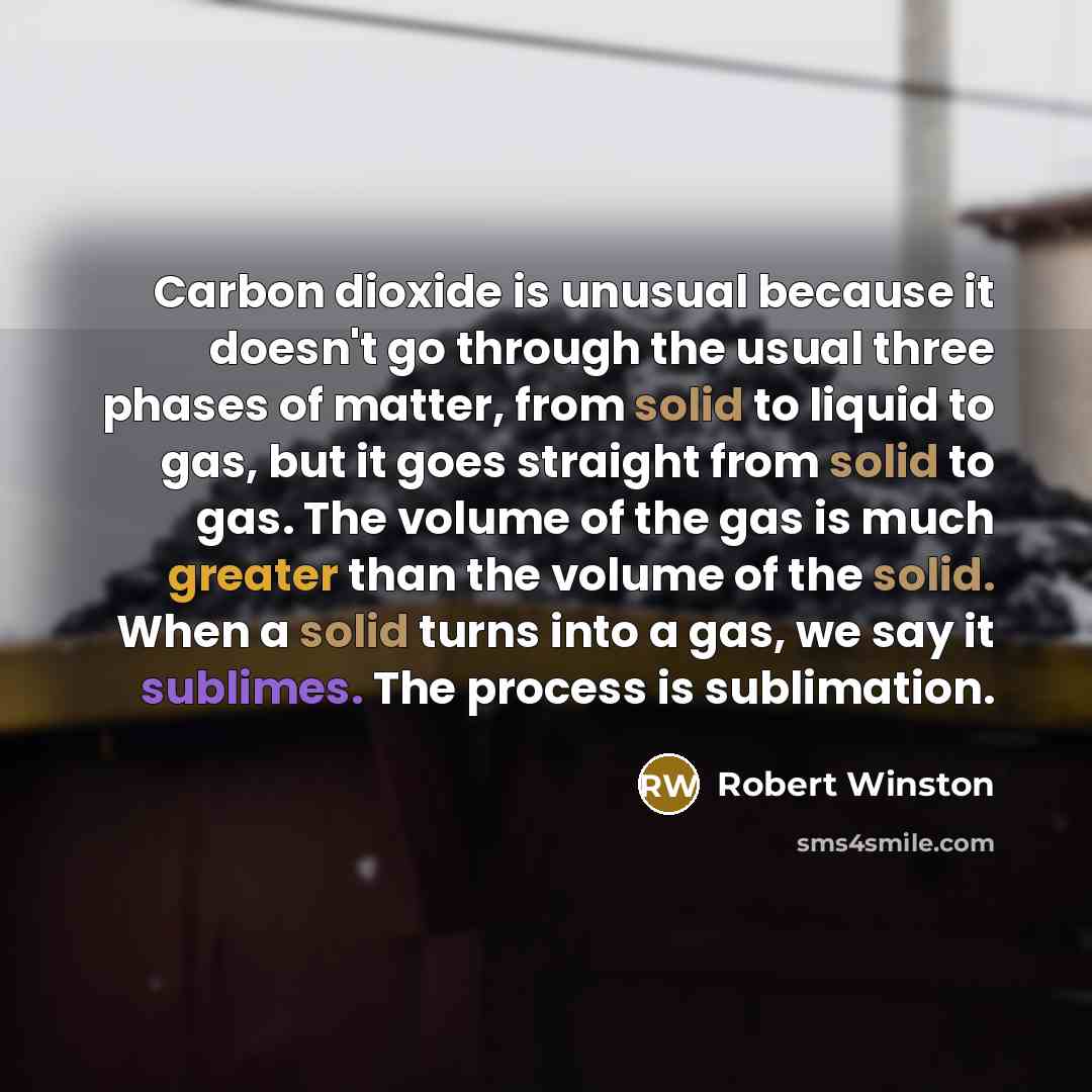 “Carbon dioxide is unusual because it doesn't go through the usual three phases of matter, from solid to liquid to gas, but it goes straight from solid to gas. The volume of the gas is much greater than the volume of the solid. When a solid turns into a gas, we say it sublimes. The process is…” quote by Robert Winston