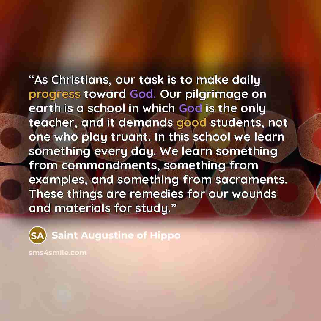 “As Christians, our task is to make daily progress toward God. Our pilgrimage on earth is a school in which God is the only teacher, and it demands good students, not one who play truant. In this school we learn something every day. We learn something from commandments, something from examples, and…” quote by Saint Augustine of Hippo