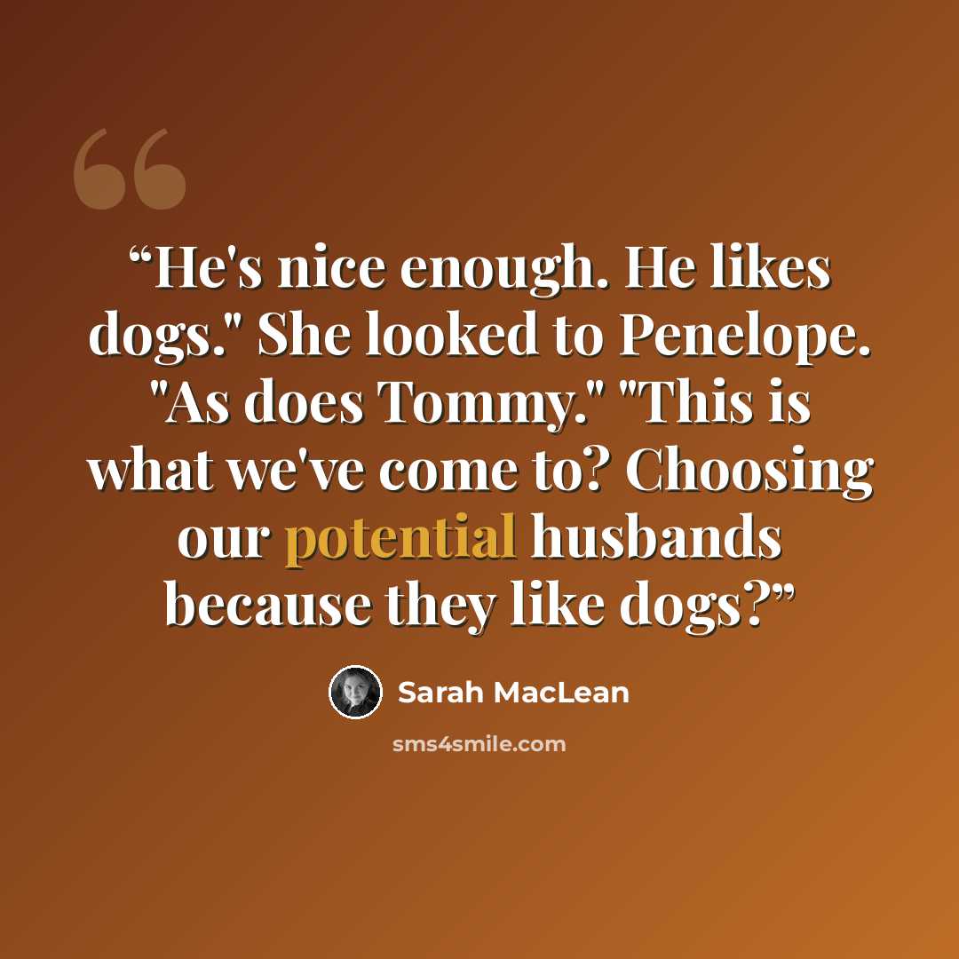 “He's nice enough. He likes dogs." She looked to Penelope. "As does Tommy." "This is what we've come to? Choosing our potential husbands because they like dogs?” quote by Sarah MacLean