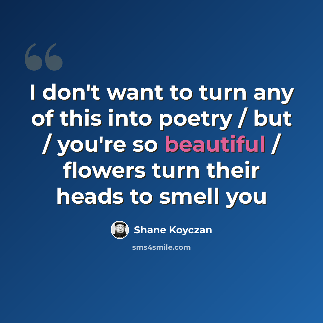 “I don't want to turn any of this into poetry / but / you're so beautiful / flowers turn their heads to smell you” quote by Shane Koyczan
