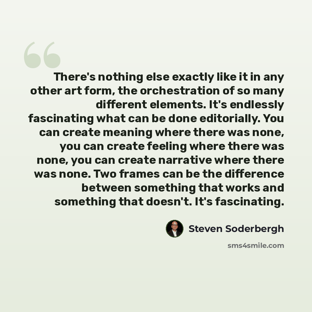 “There's nothing else exactly like it in any other art form, the orchestration of so many different elements. It's endlessly fascinating what can be done editorially. You can create meaning where there was none, you can create feeling where there was none, you can create narrative where there was…” quote by Steven Soderbergh