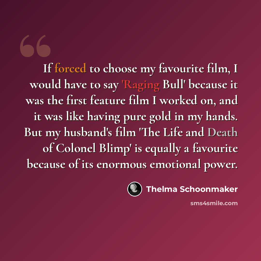 “If forced to choose my favourite film, I would have to say 'Raging Bull' because it was the first feature film I worked on, and it was like having pure gold in my hands. But my husband's film 'The Life and Death of Colonel Blimp' is equally a favourite because of its enormous emotional power.” quote by Thelma Schoonmaker