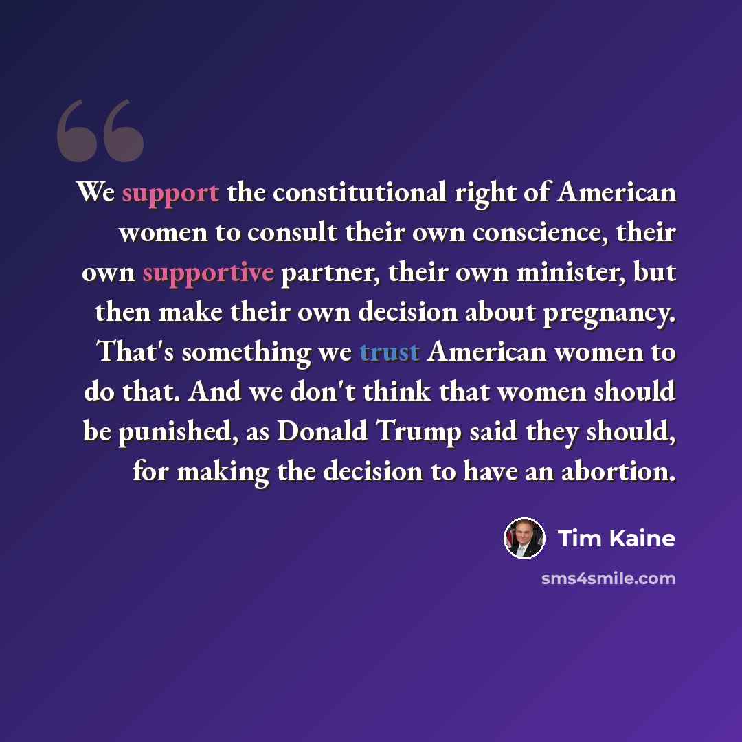 “We support the constitutional right of American women to consult their own conscience, their own supportive partner, their own minister, but then make their own decision about pregnancy. That's something we trust American women to do that. And we don't think that women should be punished, as…” quote by Tim Kaine