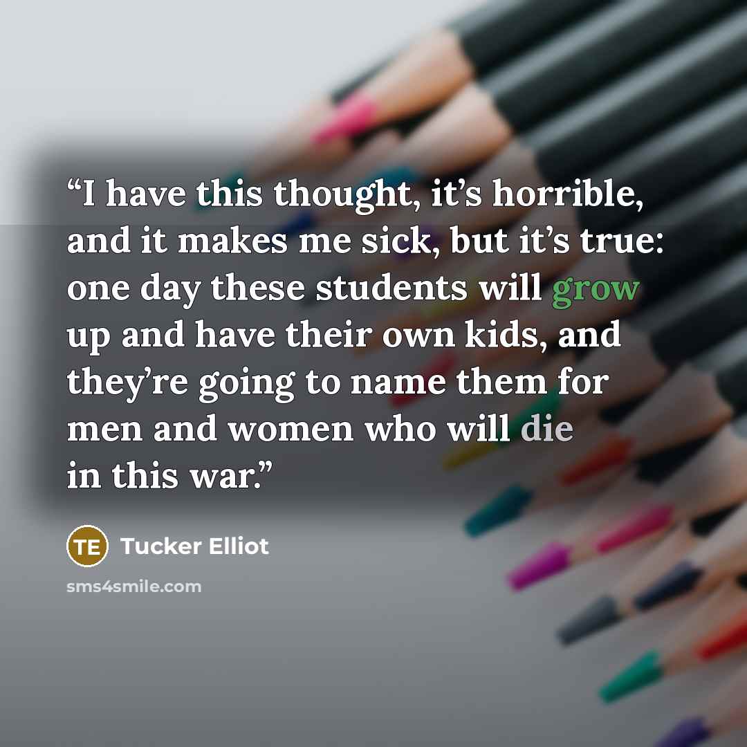 “I have this thought, it’s horrible, and it makes me sick, but it’s true: one day these students will grow up and have their own kids, and they’re going to name them for men and women who will die in this war.” quote by Tucker Elliot