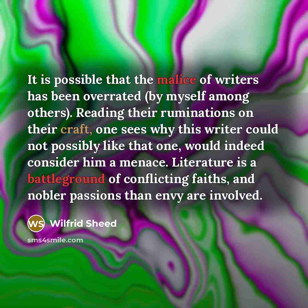 “It is possible that the malice of writers has been overrated (by myself among others). Reading their ruminations on their craft, one sees why this writer could not possibly like that one, would indeed consider him a menace. Literature is a battleground of conflicting faiths, and nobler passions…” quote by Wilfrid Sheed
