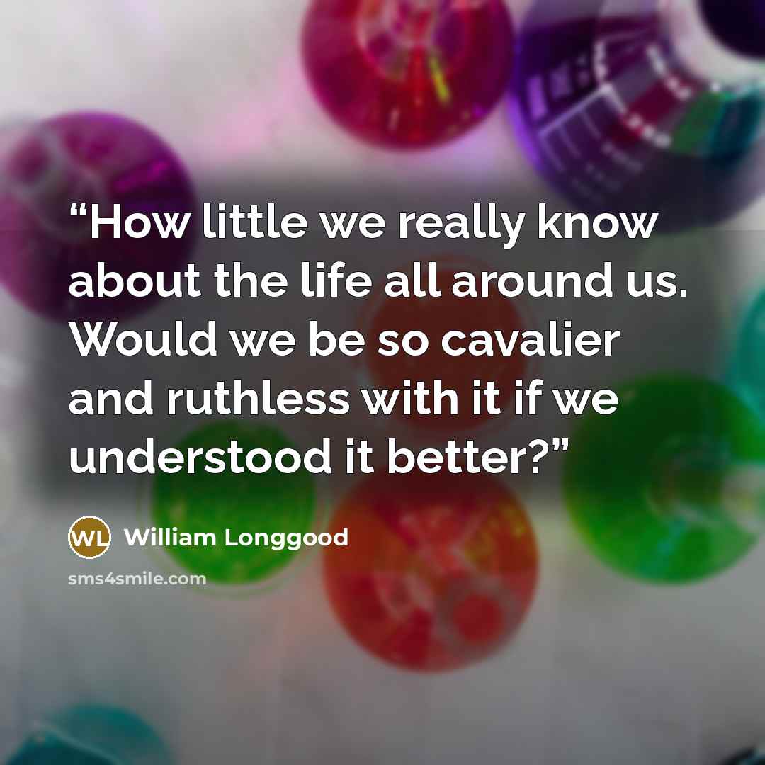 “How little we really know about the life all around us. Would we be so cavalier and ruthless with it if we understood it better?” quote by William Longgood