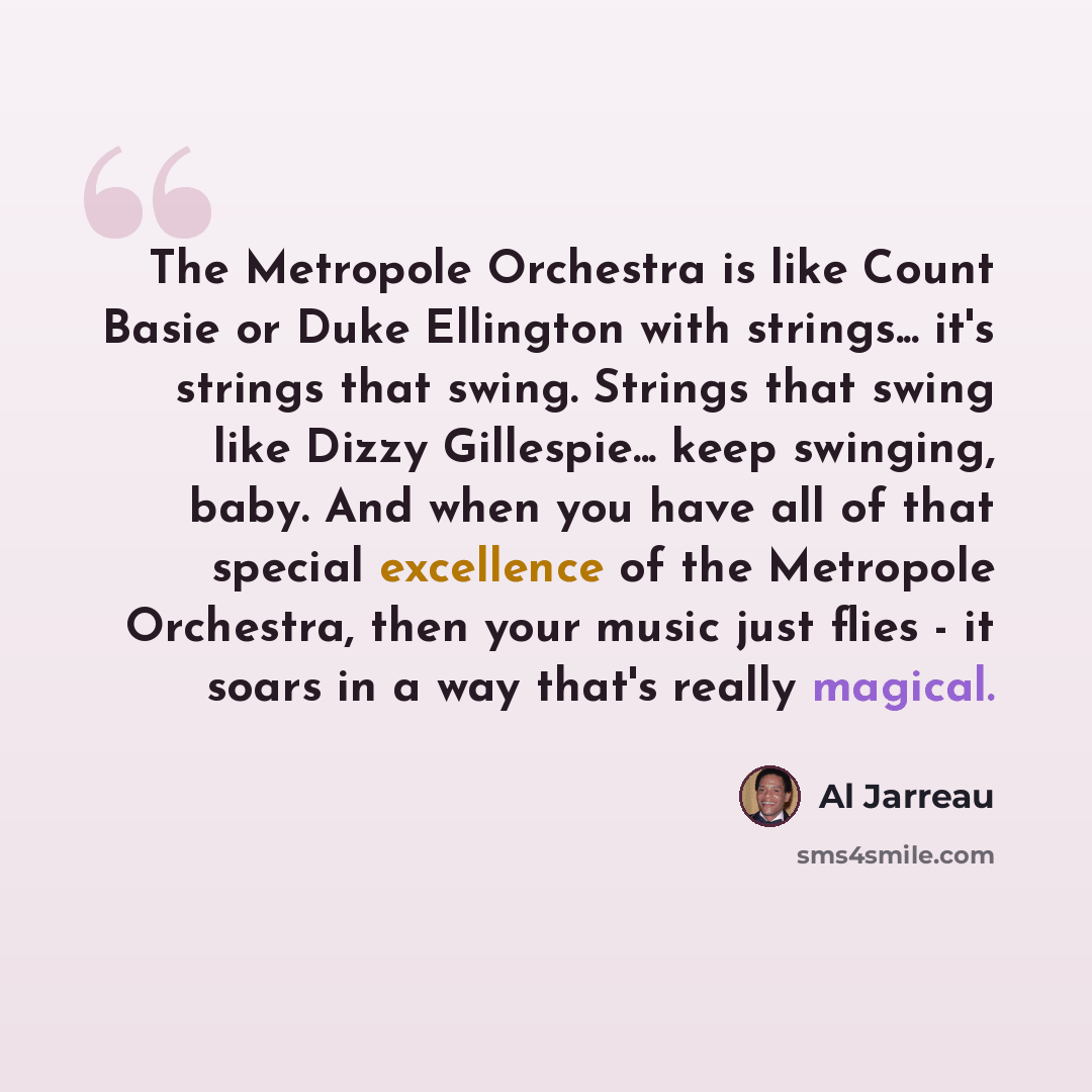 “The Metropole Orchestra is like Count Basie or Duke Ellington with strings... it's strings that swing. Strings that swing like Dizzy Gillespie... keep swinging, baby. And when you have all of that special excellence of the Metropole Orchestra, then your music just flies - it soars in a way that's…” quote by Al Jarreau