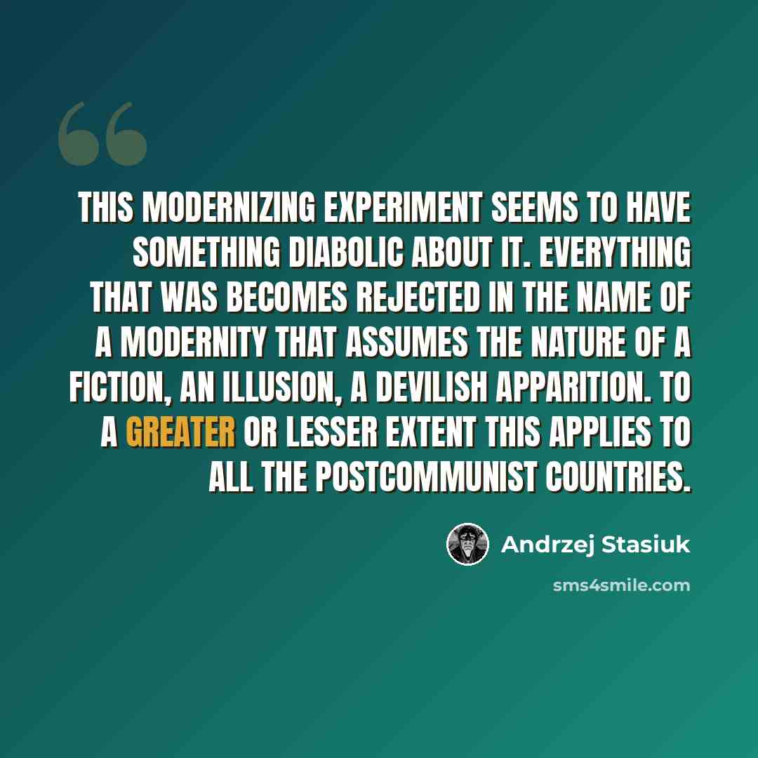 “This modernizing experiment seems to have something diabolic about it. Everything that was becomes rejected in the name of a modernity that assumes the nature of a fiction, an illusion, a devilish apparition. To a greater or lesser extent this applies to all the postcommunist countries.” quote by Andrzej Stasiuk