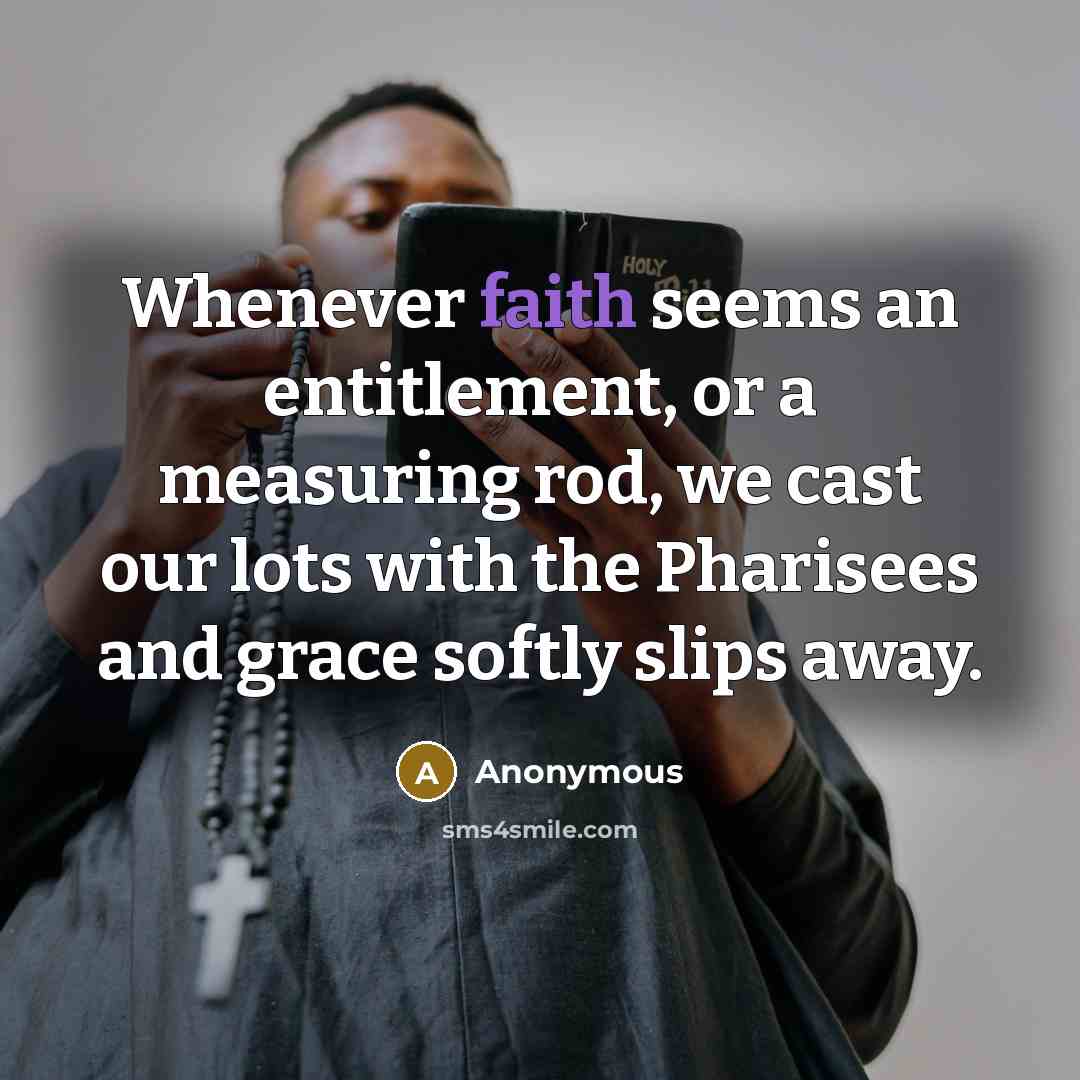 “Whenever faith seems an entitlement, or a measuring rod, we cast our lots with the Pharisees and grace softly slips away.” quote by Anonymous