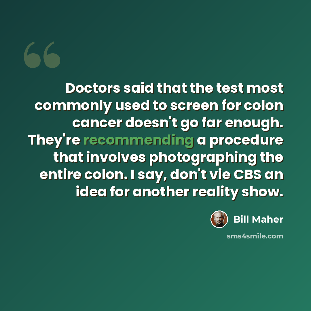 “Doctors said that the test most commonly used to screen for colon cancer doesn't go far enough. They're recommending a procedure that involves photographing the entire colon. I say, don't vie CBS an idea for another reality show.” quote by Bill Maher