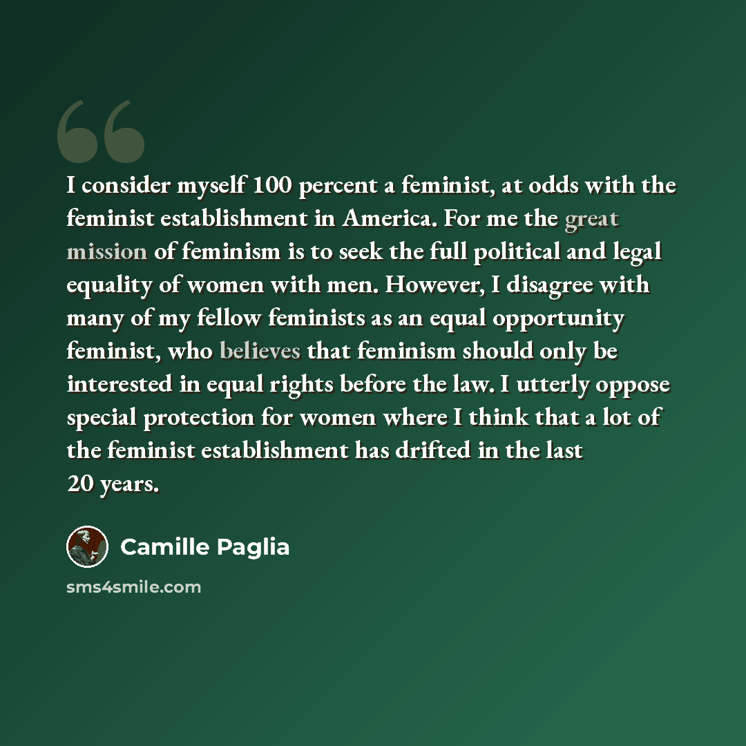 “I consider myself 100 percent a feminist, at odds with the feminist establishment in America. For me the great mission of feminism is to seek the full political and legal equality of women with men. However, I disagree with many of my fellow feminists as an equal opportunity feminist, who believes…” quote by Camille Paglia